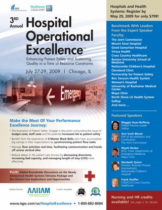Hospitals and Health
                                                                                      Systems: Register by
                                                                                      May 29, 2009 for only $799!
3RD
Annual           Hospital                                                             Benchmark With Leaders
                                                                                      From the Expert Speaker

                 Operational                                                          Faculty:
                                                                                      The Joint Commission
                                                                                      Mount Sinai Hospital


                 Excellence
                 Enhancing Patient Safety and Sustaining
                                                                   TM                 Good Samaritan Hospital
                                                                                      Virtua Health
                                                                                      Cross Country Healthcare
                                                                                      Boston University School of
                 Quality in a Time of Resource Constraints                            Medicine
                                                                                      Nationwide Children’s Hospital
                                                                                      Cleveland Clinic
                 July 27-29, 2009 | Chicago, IL
                                                                                      Partnership for Patient Safety
                                                                                      Bon Secours Health System
                                                                                      Woman’s Hospital
                                                                                      University of Rochester Medical
                                                                                      Center
                                                                                      Mayo Clinic
                                                                                      North Shore LIJ Health System
                                                                                      Gallup
                                                                                      And more….


                                                                                      Featured Speakers
Make the Most Of Your Performance                                                            Maggie Ozan-Rafferty
Excellence Journey:                                                                          Global Practice Leader
                                                                                             Gallup
•   The Economics of Patient Safety –Engage in discussion surrounding the issues of
    budget costs, staff costs and the potential increased risk to patient safety             Ann Scott Blouin
                                                                                             EVP of Accreditation and
•   Benefit from the experience of 6 Master Black Belts who have accumulated                 Certification
    big savings in their organizations by synchronizing patient flow tasks                   The Joint Commission
•   Manage flow activities real time, facilitating communication and hands                   Wyatt Decker
    off across vertical silos                                                                M.D, Chair, Department of
•   Reduce delays in the patient care process by decreasing diversions,                      Emergency Medicine
    increasing bed capacity, and managing length of stay (LOS) more                          Mayo Clinic
    effectively.                                                                             Maribeth Quinn
                                                                                             Director, Business Process
                                                                                             Improvement
PLUS! Added Roundtable Discussions on the Newly                                              Nationwide Children’s
                                                                                             Hospital
Announced Health Systems Stimulus Package and
the Clinical Care Implications and Opportunities                                             Frank Shaffer
                                                                                             CNO/CLO Cross Country
                                                                                             Healthcare
Media Partner:                             Credits Available:


                                                                                      Nursing and HR credits
www.iqpc.com/us/HospitalExcellence • 1-800-882-8684                                   available! See page 2 for details
 