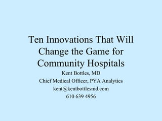 Ten Innovations That Will
Change the Game for
Community Hospitals
Kent Bottles, MD
Chief Medical Officer, PYA Analytics
kent@kentbottlesmd.com
610 639 4956

 
