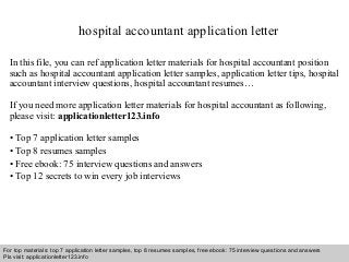 hospital accountant application letter 
In this file, you can ref application letter materials for hospital accountant position 
such as hospital accountant application letter samples, application letter tips, hospital 
accountant interview questions, hospital accountant resumes… 
If you need more application letter materials for hospital accountant as following, 
please visit: applicationletter123.info 
• Top 7 application letter samples 
• Top 8 resumes samples 
• Free ebook: 75 interview questions and answers 
• Top 12 secrets to win every job interviews 
For top materials: top 7 application letter samples, top 8 resumes samples, free ebook: 75 interview questions and answers 
Pls visit: applicationletter123.info 
Interview questions and answers – free download/ pdf and ppt file 
 