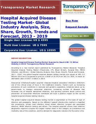 REPORT DESCRIPTION
Hospital Acquired Disease Testing Market Expected to Reach USD 7.5 Billion
Globally in 2019: Transparency Market Research
According to a new market report published by Transparency Market Research "Hospital
Acquired Disease Testing Market (Pneumonia, UTI, Blood Stream, Surgical Site, MRSA
Infection, and Others) - Global Industry Analysis, Size, Share, Growth, Trends and Forecast,
2013 - 2019", the global hospital acquired disease testing market was valued at USD 2.2
billionin 2012 and is expected to grow at a CAGR of 19.3% from 2013 to 2019, to reach an
estimated value of USD 7.5 billion in 2019.
Nosocomial infections/hospital acquired diseases/hospital associated infections (HAI)form
one of the critical areas of focus in the healthcare industry. Factors such as increasing
prevalence of such conditions in neonatal and geriatric population, initiatives taken up by
governments to manage nosocomial infections, increasing number of diseases that
increases risk of hospital associated infections, and growing concerns about control and
prevention of nosocomial infections worldwide will have a positive impact on the current
hospital acquired disease testing industry.
The global hospital acquired disease testing market is segmented on the basis of type of
infection and geography. Based on the different typesof infection,this market is classified
into pneumonia, urinary tract infection, blood stream infection, surgical site associated
infection, MRSA infection testing and others. The hospital acquired urinary tract infection
diagnostics segment occupies the largest market share in this category as prevalence and
morbidity rate of this condition, and the demand for diagnostic solutions for the same is the
Transparency Market Research
Hospital Acquired Disease
Testing Market- Global
Industry Analysis, Size,
Share, Growth, Trends and
Forecast, 2013 - 2019
Single User License: US $ 4595
Multi User License: US $ 7595
Corporate User License: US $ 10595
Buy Now
Request Sample
Published Date: Jan 2014
87 Pages Report
 