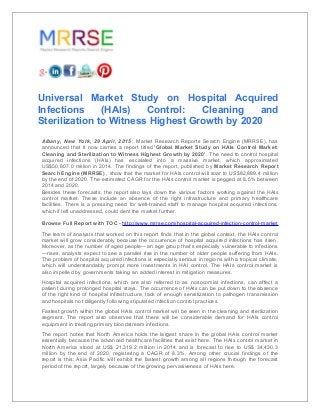 Universal Market Study on Hospital Acquired
Infections (HAIs) Control: Cleaning and
Sterilization to Witness Highest Growth by 2020
Albany, New York, 29 April, 2015 : Market Research Reports Search Engine (MRRSE), has
announced that it now carries a report titled ‘Global Market Study on HAIs Control Market:
Cleaning and Sterilization to Witness Highest Growth by 2020’. The need to control hospital
acquired infections (HAIs) has escalated into a massive market, which approximated
US$50,807.0 million in 2014. The findings of the report, published by Market Research Report
Search Engine (MRRSE) , show that the market for HAIs control will soar to US$82,889.4 million
by the end of 2020. The estimated CAGR for the HAIs control market is pegged at 8.5% between
2014 and 2020.
Besides these forecasts, the report also lays down the various factors working against the HAIs
control market. These include an absence of the right infrastructure and primary healthcare
facilities. There is a pressing need for well-trained staff to manage hospital acquired infections,
which if left unaddressed, could dent the market further.
Browse Full Report with TOC - http://www.mrrse.com/hospital-acquired-infection-control-market
The team of analysts that worked on this report finds that in the global context, the HAIs control
market will grow considerably because the occurrence of hospital acquired infections has risen.
Moreover, as the number of aged people—an age group that’s especially vulnerable to infections
—rises, analysts expect to see a parallel rise in the number of older people suffering from HAIs.
The problem of hospital acquired infections is especially serious in regions with a tropical climate,
which will understandably prompt more investments in HAI control. The HAIs control market is
also impelled by governments taking an added interest in mitigation measures.
Hospital acquired infections, which are also referred to as nosocomial infections, can affect a
patient during prolonged hospital stays. The occurrence of HAIs can be put down to the absence
of the right kind of hospital infrastructure, lack of enough sensitization to pathogen transmission
and hospitals not diligently following stipulated infection control practices.
Fastest growth within the global HAIs control market will be seen in the cleaning and sterilization
segment. The report also observes that there will be considerable demand for HAIs control
equipment in treating primary bloodstream infections.
The report notes that North America holds the largest share in the global HAIs control market
essentially because the advanced healthcare facilities that exist here. The HAIs control market in
North America stood at US$ 21,319.2 million in 2014 and is forecast to rise to US$ 34,430.3
million by the end of 2020, registering a CAGR of 8.3%. Among other crucial findings of the
report is this: Asia Pacific will exhibit the fastest growth among all regions through the forecast
period of the report, largely because of the growing pervasiveness of HAIs here.
 