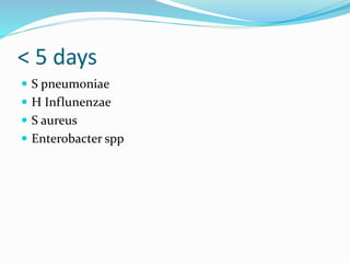 < 5 days
 S pneumoniae
 H Influnenzae
 S aureus
 Enterobacter spp
 