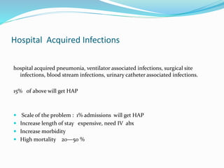 Hospital Acquired Infections
hospital acquired pneumonia, ventilator associated infections, surgical site
infections, blood stream infections, urinary catheter associated infections.
15% of above will get HAP
 Scale of the problem : 1% admissions will get HAP
 Increase length of stay expensive, need IV abx
 Increase morbidity
 High mortality 20—50 %
 