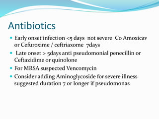 Antibiotics
 Early onset infection <5 days not severe Co Amoxicav
or Cefuroxime / ceftriaxome 7days
 Late onset > 5days anti pseudomonial penecillin or
Ceftazidime or quinolone
 For MRSA suspected Vencomycin
 Consider adding Aminoglycoside for severe illness
suggested duration 7 or longer if pseudomonas
 