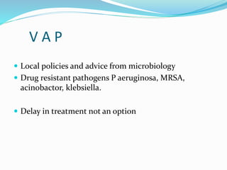 V A P
 Local policies and advice from microbiology
 Drug resistant pathogens P aeruginosa, MRSA,
acinobactor, klebsiella.
 Delay in treatment not an option
 