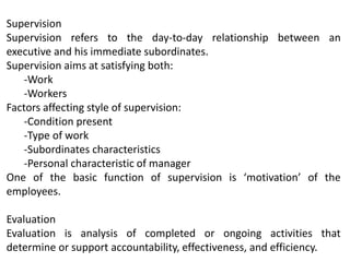 Supervision
Supervision refers to the day-to-day relationship between an
executive and his immediate subordinates.
Supervision aims at satisfying both:
-Work
-Workers
Factors affecting style of supervision:
-Condition present
-Type of work
-Subordinates characteristics
-Personal characteristic of manager
One of the basic function of supervision is ‘motivation’ of the
employees.
Evaluation
Evaluation is analysis of completed or ongoing activities that
determine or support accountability, effectiveness, and efficiency.
 