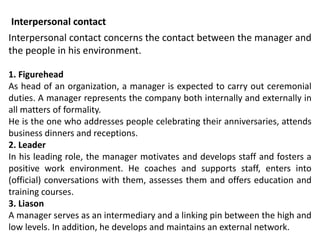 Interpersonal contact concerns the contact between the manager and
the people in his environment.
1. Figurehead
As head of an organization, a manager is expected to carry out ceremonial
duties. A manager represents the company both internally and externally in
all matters of formality.
He is the one who addresses people celebrating their anniversaries, attends
business dinners and receptions.
2. Leader
In his leading role, the manager motivates and develops staff and fosters a
positive work environment. He coaches and supports staff, enters into
(official) conversations with them, assesses them and offers education and
training courses.
3. Liason
A manager serves as an intermediary and a linking pin between the high and
low levels. In addition, he develops and maintains an external network.
Interpersonal contact
 