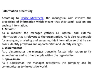 According to Henry Mintzberg, the managerial role involves the
processing of information which means that they send, pass on and
analyze information.
4. Monitor
As a monitor the manager gathers all internal and external
information that is relevant to the organization. He is also responsible
for arranging, analyzing and assessing this information so that he can
easily identify problems and opportunities and identify changes.
5. Disseminator
As a disseminator the manager transmits factual information to his
subordinates and to other people within the organization.
6. Spokesman
As a spokesman the manager represents the company and he
communicates to the outside world.
Information processing
 