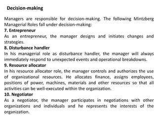 Managers are responsible for decision-making. The following Mintzberg
Managerial Roles fall under decision-making:
7. Entrepreneur
As an entrepreneur, the manager designs and initiates changes and
strategies.
8. Disturbance handler
In his managerial role as disturbance handler, the manager will always
immediately respond to unexpected events and operational breakdowns.
9. Resource allocator
In his resource allocator role, the manager controls and authorizes the use
of organizational resources. He allocates finance, assigns employees,
positions of power, machines, materials and other resources so that all
activities can be well-executed within the organization.
10. Negotiator
As a negotiator, the manager participates in negotiations with other
organizations and individuals and he represents the interests of the
organization.
Decision-making
 