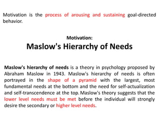 Motivation:
Maslow's Hierarchy of Needs
Maslow's hierarchy of needs is a theory in psychology proposed by
Abraham Maslow in 1943. Maslow's hierarchy of needs is often
portrayed in the shape of a pyramid with the largest, most
fundamental needs at the bottom and the need for self-actualization
and self-transcendence at the top.Maslow's theory suggests that the
lower level needs must be met before the individual will strongly
desire the secondary or higher level needs.
Motivation is the process of arousing and sustaining goal-directed
behavior.
 