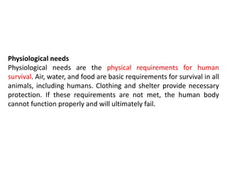 Physiological needs
Physiological needs are the physical requirements for human
survival. Air, water, and food are basic requirements for survival in all
animals, including humans. Clothing and shelter provide necessary
protection. If these requirements are not met, the human body
cannot function properly and will ultimately fail.
 