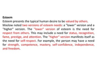 Esteem
Esteem presents the typical human desire to be valued by others.
Maslow noted two versions of esteem needs: a "lower" version and a
"higher" version. The "lower" version of esteem is the need for
respect from others. This may include a need for status, recognition,
fame, prestige, and attention. The "higher" version manifests itself as
the need for self-respect. For example, the person may have a need
for strength, competence, mastery, self-confidence, independence,
and freedom.
 