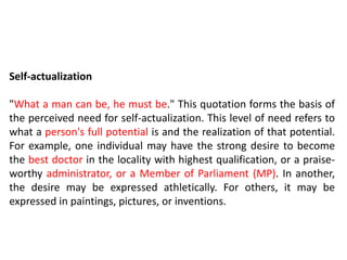 Self-actualization
"What a man can be, he must be." This quotation forms the basis of
the perceived need for self-actualization. This level of need refers to
what a person's full potential is and the realization of that potential.
For example, one individual may have the strong desire to become
the best doctor in the locality with highest qualification, or a praise-
worthy administrator, or a Member of Parliament (MP). In another,
the desire may be expressed athletically. For others, it may be
expressed in paintings, pictures, or inventions.
 