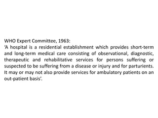 WHO Expert Committee, 1963:
‘A hospital is a residential establishment which provides short-term
and long-term medical care consisting of observational, diagnostic,
therapeutic and rehabilitative services for persons suffering or
suspected to be suffering from a disease or injury and for parturients.
It may or may not also provide services for ambulatory patients on an
out-patient basis’.
 