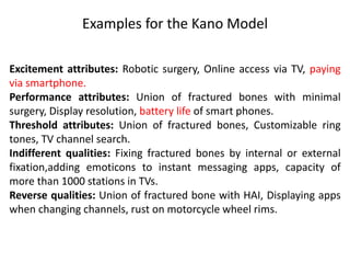 Examples for the Kano Model
Excitement attributes: Robotic surgery, Online access via TV, paying
via smartphone.
Performance attributes: Union of fractured bones with minimal
surgery, Display resolution, battery life of smart phones.
Threshold attributes: Union of fractured bones, Customizable ring
tones, TV channel search.
Indifferent qualities: Fixing fractured bones by internal or external
fixation,adding emoticons to instant messaging apps, capacity of
more than 1000 stations in TVs.
Reverse qualities: Union of fractured bone with HAI, Displaying apps
when changing channels, rust on motorcycle wheel rims.
 