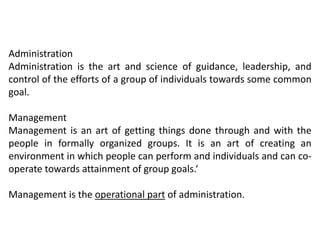 Administration
Administration is the art and science of guidance, leadership, and
control of the efforts of a group of individuals towards some common
goal.
Management
Management is an art of getting things done through and with the
people in formally organized groups. It is an art of creating an
environment in which people can perform and individuals and can co-
operate towards attainment of group goals.‘
Management is the operational part of administration.
 