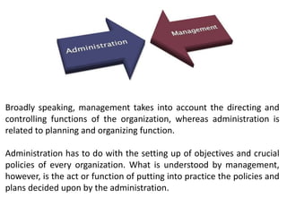 Broadly speaking, management takes into account the directing and
controlling functions of the organization, whereas administration is
related to planning and organizing function.
Administration has to do with the setting up of objectives and crucial
policies of every organization. What is understood by management,
however, is the act or function of putting into practice the policies and
plans decided upon by the administration.
 