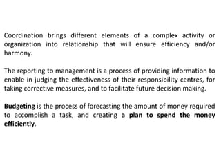 Coordination brings different elements of a complex activity or
organization into relationship that will ensure efficiency and/or
harmony.
The reporting to management is a process of providing information to
enable in judging the effectiveness of their responsibility centres, for
taking corrective measures, and to facilitate future decision making.
Budgeting is the process of forecasting the amount of money required
to accomplish a task, and creating a plan to spend the money
efficiently.
 