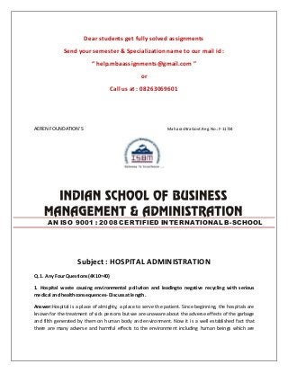 Dear students get fully solved assignments 
Send your semester & Specialization name to our mail id : 
“ help.mbaassignments@gmail.com ” 
or 
Call us at : 08263069601 
AEREN FOUNDATION’S Maharashtra Govt. Reg. No.: F-11724 
AN ISO 9001 : 2008 CERTIFIED INTERNATIONAL B-SCHOOL 
Subject : HOSPITAL ADMINISTRATION 
Q. 1. Any Four Questions(4X 10=40) 
1. Hospital waste causing environmental pollution and leadingto negative recycling with serious 
medical and healthconsequences- Discuss at length. 
Answer:Hospital is a place of almighty, a place to serve the patient. Since beginning, the hospitals are 
known for the treatment of sick persons but we are unaware about the adverse effects of the garbage 
and filth generated by them on human body and environment. Now it is a well established fact that 
there are many adverse and harmful effects to the environment including human beings which are 
 