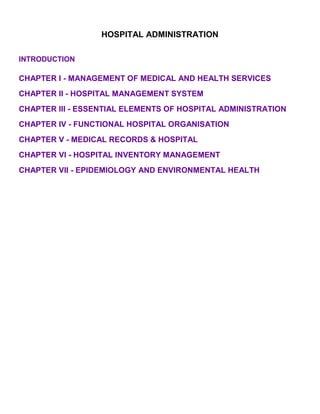 HOSPITAL ADMINISTRATION

INTRODUCTION

CHAPTER I - MANAGEMENT OF MEDICAL AND HEALTH SERVICES
CHAPTER II - HOSPITAL MANAGEMENT SYSTEM
CHAPTER III - ESSENTIAL ELEMENTS OF HOSPITAL ADMINISTRATION
CHAPTER IV - FUNCTIONAL HOSPITAL ORGANISATION
CHAPTER V - MEDICAL RECORDS & HOSPITAL
CHAPTER VI - HOSPITAL INVENTORY MANAGEMENT
CHAPTER VII - EPIDEMIOLOGY AND ENVIRONMENTAL HEALTH
 