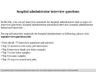 hospital administrator interview questions 
In this file, you can ref interview materials for hospital administrator such as types of 
interview questions, hospital administrator situational interview, hospital administrator 
behavioral interview… 
For top job interview materials for hospital administrator as following, please visit: 
topinterviewquestions.info 
• Free ebook: 75 interview questions and answers 
• Top 12 secrets to win every job interviews 
• Top 8 interview thank you letter samples 
• Top 7 cover letter samples 
• Top 8 resume samples 
• Top 15 ways to search new jobs 
Top materials: ebook: 75 interview questions with answers, top 7 cover letter samples, top 8 resume samples. Free pdf download 
 