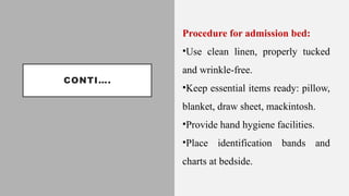 CONTI….
Procedure for admission bed:
•Use clean linen, properly tucked
and wrinkle-free.
•Keep essential items ready: pillow,
blanket, draw sheet, mackintosh.
•Provide hand hygiene facilities.
•Place identification bands and
charts at bedside.
 