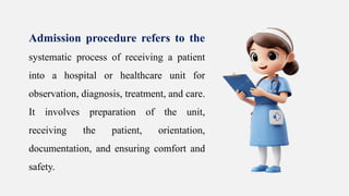 Admission procedure refers to the
systematic process of receiving a patient
into a hospital or healthcare unit for
observation, diagnosis, treatment, and care.
It involves preparation of the unit,
receiving the patient, orientation,
documentation, and ensuring comfort and
safety.
 