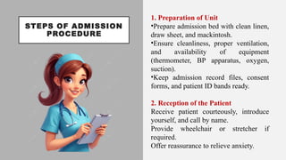 STEPS OF ADMISSION
PROCEDURE
1. Preparation of Unit
•Prepare admission bed with clean linen,
draw sheet, and mackintosh.
•Ensure cleanliness, proper ventilation,
and availability of equipment
(thermometer, BP apparatus, oxygen,
suction).
•Keep admission record files, consent
forms, and patient ID bands ready.
2. Reception of the Patient
Receive patient courteously, introduce
yourself, and call by name.
Provide wheelchair or stretcher if
required.
Offer reassurance to relieve anxiety.
 