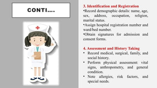 CONTI….
3. Identification and Registration
•Record demographic details: name, age,
sex, address, occupation, religion,
marital status.
•Assign hospital registration number and
ward/bed number.
•Obtain signatures for admission and
consent forms.
4. Assessment and History Taking
• Record medical, surgical, family, and
social history.
• Perform physical assessment: vital
signs, anthropometry, and general
condition.
• Note allergies, risk factors, and
special needs.
 