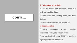 CONTI….
5. Orientation to the Unit
•Show the patient bed, bathroom, nurse call
bell, and ward facilities.
•Explain ward rules, visiting hours, and meal
timings.
•Introduce to roommate and ward staff.
6. Documentation
Complete admission record, nursing
assessment forms, and consent forms.
Enter medico-legal cases (MLC) in medico-
legal register when applicable.
 