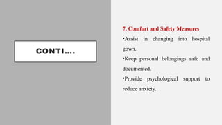CONTI….
7. Comfort and Safety Measures
•Assist in changing into hospital
gown.
•Keep personal belongings safe and
documented.
•Provide psychological support to
reduce anxiety.
 