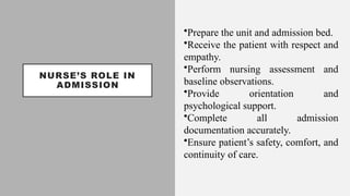 NURSE’S ROLE IN
ADMISSION
•Prepare the unit and admission bed.
•Receive the patient with respect and
empathy.
•Perform nursing assessment and
baseline observations.
•Provide orientation and
psychological support.
•Complete all admission
documentation accurately.
•Ensure patient’s safety, comfort, and
continuity of care.
 