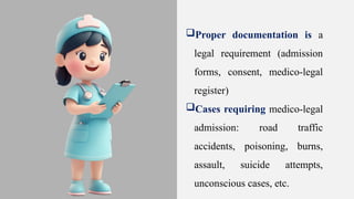 Proper documentation is a
legal requirement (admission
forms, consent, medico-legal
register)
Cases requiring medico-legal
admission: road traffic
accidents, poisoning, burns,
assault, suicide attempts,
unconscious cases, etc.
 