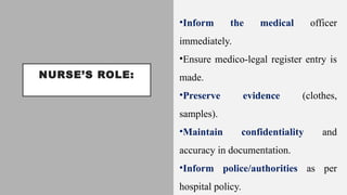 NURSE’S ROLE:
•Inform the medical officer
immediately.
•Ensure medico-legal register entry is
made.
•Preserve evidence (clothes,
samples).
•Maintain confidentiality and
accuracy in documentation.
•Inform police/authorities as per
hospital policy.
 