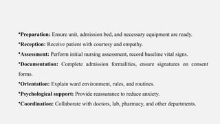 •Preparation: Ensure unit, admission bed, and necessary equipment are ready.
•Reception: Receive patient with courtesy and empathy.
•Assessment: Perform initial nursing assessment, record baseline vital signs.
•Documentation: Complete admission formalities, ensure signatures on consent
forms.
•Orientation: Explain ward environment, rules, and routines.
•Psychological support: Provide reassurance to reduce anxiety.
•Coordination: Collaborate with doctors, lab, pharmacy, and other departments.
 