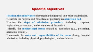 Specific objectives
•Explain the importance of preparing the hospital unit prior to admission.
•Describe the purpose and procedure of preparing an admission bed.
•Outline the steps of admission procedure, including reception,
registration, assessment, and orientation of the patient.
•Identify the medico-legal issues related to admission (e.g., poisoning,
accidents, assault).
•Enumerate the roles and responsibilities of the nurse during hospital
admission, including physical, psychological, and social care.
 