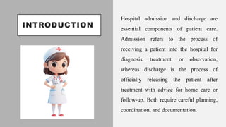 INTRODUCTION
Hospital admission and discharge are
essential components of patient care.
Admission refers to the process of
receiving a patient into the hospital for
diagnosis, treatment, or observation,
whereas discharge is the process of
officially releasing the patient after
treatment with advice for home care or
follow-up. Both require careful planning,
coordination, and documentation.
 