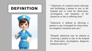 DEFINITION
• "Admission of a patient means allowing
and facilitating a patient to stay in the
hospital unit or ward for observation,
investigation, and treatment of the
disease he or she is suffering from.”
"Admission is defined as allowing a
patient to stay in hospital for observation,
investigation, treatment and care."
"Hospital admission may be defined as
‘receiving a patient to stay in the hospital
for observation, investigation, diagnosis,
treatment and care.’"
 