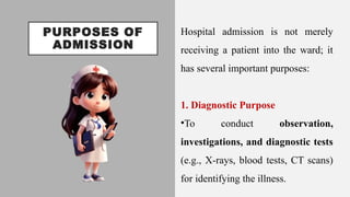 PURPOSES OF
ADMISSION
Hospital admission is not merely
receiving a patient into the ward; it
has several important purposes:
1. Diagnostic Purpose
•To conduct observation,
investigations, and diagnostic tests
(e.g., X-rays, blood tests, CT scans)
for identifying the illness.
 