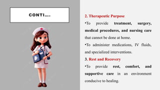 CONTI…. 2. Therapeutic Purpose
•To provide treatment, surgery,
medical procedures, and nursing care
that cannot be done at home.
•To administer medications, IV fluids,
and specialized interventions.
3. Rest and Recovery
•To provide rest, comfort, and
supportive care in an environment
conducive to healing.
 
