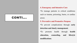 CONTI….
4. Emergency and Intensive Care
•To manage patients in critical conditions
such as trauma, poisoning, burns, or cardiac
arrest.
5. Preventive and Promotive Purpose
•To prevent complications through early
detection and timely management.
•To promote health through health
education, counseling, and lifestyle
modifications.
 
