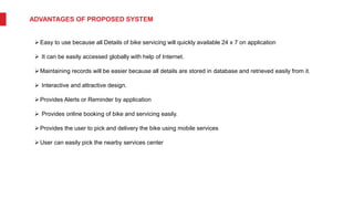 ADVANTAGES OF PROPOSED SYSTEM
Easy to use because all Details of bike servicing will quickly available 24 x 7 on application
 It can be easily accessed globally with help of Internet.
Maintaining records will be easier because all details are stored in database and retrieved easily from it.
 Interactive and attractive design.
Provides Alerts or Reminder by application
 Provides online booking of bike and servicing easily.
Provides the user to pick and delivery the bike using mobile services
User can easily pick the nearby services center
 