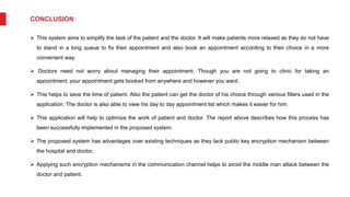 CONCLUSION
 This system aims to simplify the task of the patient and the doctor. It will make patients more relaxed as they do not have
to stand in a long queue to fix their appointment and also book an appointment according to their choice in a more
convenient way.
 Doctors need not worry about managing their appointment. Though you are not going to clinic for taking an
appointment, your appointment gets booked from anywhere and however you want.
 This helps to save the time of patient. Also the patient can get the doctor of his choice through various filters used in the
application. The doctor is also able to view his day to day appointment list which makes it easier for him.
 This application will help to optimize the work of patient and doctor. The report above describes how this process has
been successfully implemented in the proposed system.
 The proposed system has advantages over existing techniques as they lack public key encryption mechanism between
the hospital and doctor.
 Applying such encryption mechanisms in the communication channel helps to avoid the middle man attack between the
doctor and patient.
 