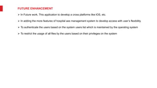 FUTURE ENHANCEMENT
 In Future work, This application to develop a cross platforms like IOS, etc.
 In adding the more features of hospital aes management system to develop access with user’s flexibility.
 To authenticate the users based on the system users list which is maintained by the operating system
 To restrict the usage of all files by the users based on their privileges on the system
 