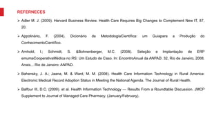 REFERNECES
 Adler M. J. (2009). Harvard Business Review. Health Care Requires Big Changes to Complement New IT, 87,
20.
 Appolinário, F. (2004). Dicionário de MetodologiaCientífica: um Guiapara a Produção do
ConhecimentoCientífico.
 Arnhold, l.; Schmidt, S. &Bohnenberger, M.C. (2008). Seleção e Implantação de ERP
emumaCooperativaMédica no RS: Um Estudo de Caso. In: EncontroAnual da ANPAD. 32, Rio de Janeiro, 2008.
Anais... Rio de Janeiro: ANPAD.
 Bahensky, J. A.; Jaana, M. & Ward, M. M. (2008). Health Care Information Technology in Rural America:
Electronic Medical Record Adoption Status in Meeting the National Agenda. The Journal of Rural Health.
 Balfour III, D.C. (2009). et al. Health Information Technology — Results From a Roundtable Discussion. JMCP
Supplement to Journal of Managed Care Pharmacy. (January/February).
 
