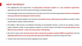AIM OF THE PROJECT
 The establishment and improvement of doctor-patient interaction system is a very important requirement,
especially now when the communication technology is developing rapidly.
 The advantages of web can be made full use of to make up the time and distance gap between doctors and patients
and to provide fast and adequate medical services.
 Through the connection between user terminals and specific service, both doctors and patients are able to obtain
required data to achieve a better interaction.
 The platform, Web services and database technology are all gradually maturing, so that we can develop a doctor-
patient interaction system on web application platform to meet the needs of the patient and provide doctors more
efficient and convenient means of communication with patients.
 One share is given to the merchant server with an advanced encryption standard (AES) encrypted text. Only the
legitimate patient server can access the share because the AES key is required to decrypt the share.
 Another share will be sent to the doctor registered email -address.
 