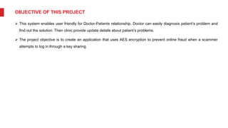 OBJECTIVE OF THIS PROJECT
 This system enables user friendly for Doctor-Patients relationship. Doctor can easily diagnosis patient’s problem and
find out the solution. Then clinic provide update details about patient’s problems.
 The project objective is to create an application that uses AES encryption to prevent online fraud when a scammer
attempts to log in through a key sharing.
 