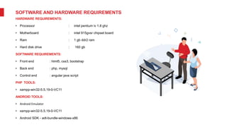 SOFTWARE AND HARDWARE REQUIREMENTS
HARDWARE REQUIREMENTS:
• Processor : intel pentium iv 1.8 ghz
• Motherboard : intel 915gvsr chipset board
• Ram : 1 gb ddr2 ram
• Hard disk drive : 160 gb
SOFTWARE REQUIREMENTS:
• Front end : html5, css3, bootstrap
• Back end : php, mysql
• Control end : angular java script
PHP TOOLS:
• xampp-win32-5.5.19-0-VC11
ANDROID TOOLS:
• Android Emulator
• xampp-win32-5.5.19-0-VC11
• Android SDK - adt-bundle-windows-x86
 