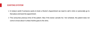 EXISTING SYSTEM
 In today’s world if someone wants to book a Doctor’s Appointment we need to call in clinic or personally go to
that place and book the appointment.
 This consumes precious time of the patient. Also if the doctor cancels his / her schedule, the patient does not
come to know about it unless he/she goes to the clinic.
 