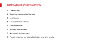 DISADVANTAGES OF EXISTING SYSTEM
1. Lack of privacy
2. Risk in the management of the data.
3. Less Security
4. Low co-ordination between
5. Less User-friendly
6. Accuracy not guaranteed
7. Not in reach of distant users.
8. There is no storage and automation if users have some enquiry.
 